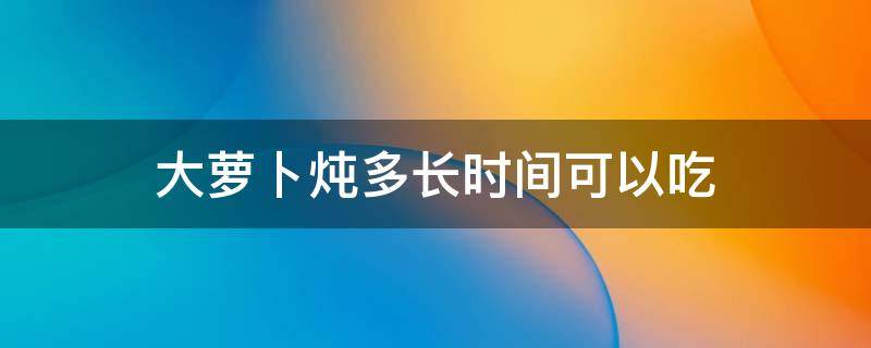 大萝卜炖多长时间可以吃 萝卜炖多久能吃