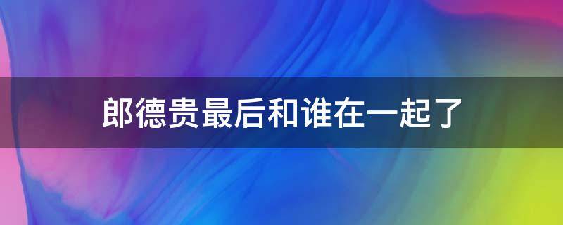 郎德贵最后和谁在一起了（郎德贵最后跟谁在一起了）