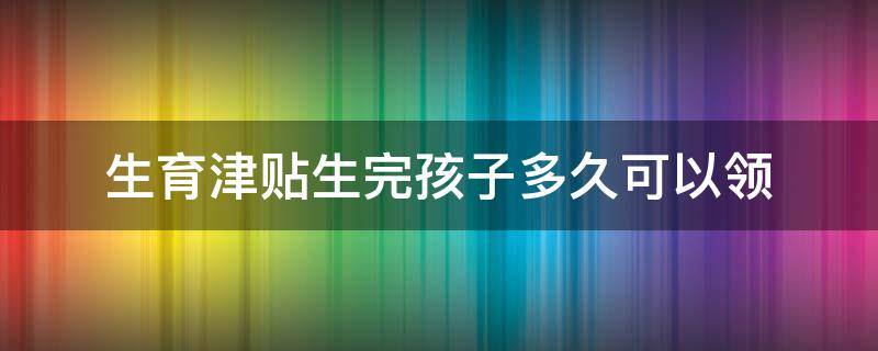 生育津贴生完孩子多久可以领（生育津贴生完孩子多久可以领上海）