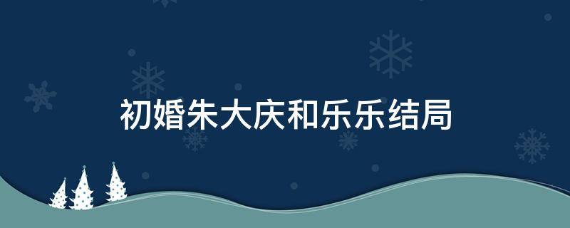 初婚朱大庆和乐乐结局 朱大庆和上官乐的结局