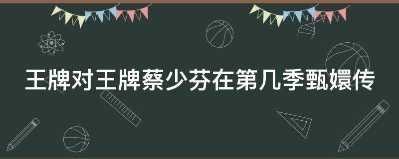 王牌对王牌蔡少芬在第几季甄嬛传（王牌对王牌蔡少芬是第几季）