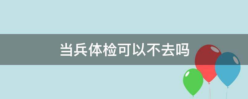 当兵体检可以不去吗（当兵体检可以不去吗?）