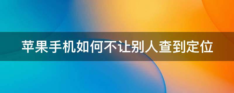 苹果手机如何不让别人查到定位（苹果手机怎么不让别人查定位）