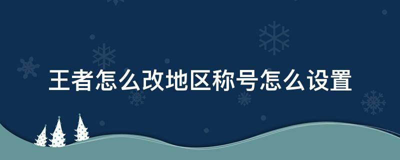 王者怎么改地区称号怎么设置（王者荣耀怎么改地区获得荣耀称号）