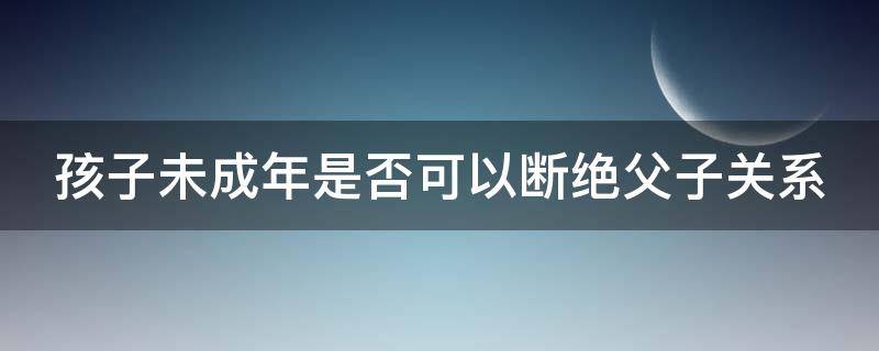 孩子未成年是否可以断绝父子关系 孩子未成年父母能和其断绝关系吗?