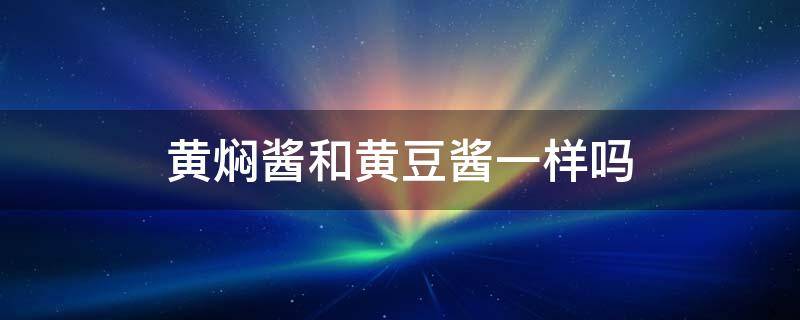 黄焖酱和黄豆酱一样吗 黄焖酱和豆瓣酱一样吗