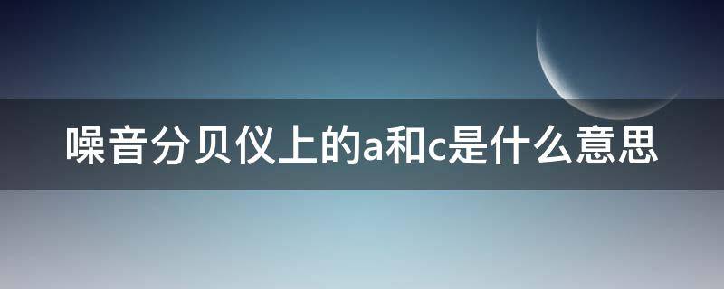 噪音分贝仪上的a和c是什么意思（噪音分贝仪上的a和c是什么意思啊）