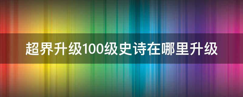 超界升级100级史诗在哪里升级（dnf超界装备怎么升级100级史诗）