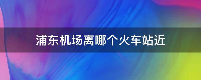 浦东机场离哪个火车站近（浦东机场靠哪个火车站近）