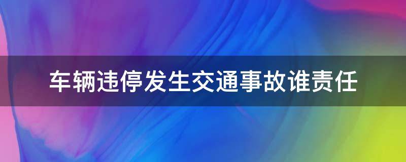 车辆违停发生交通事故谁责任（违停车辆出交通事故承担什么责任）