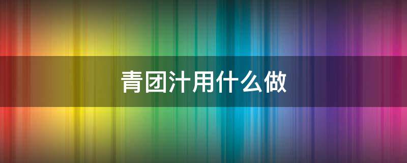 青团汁用什么做 青团子的青汁用什么做的