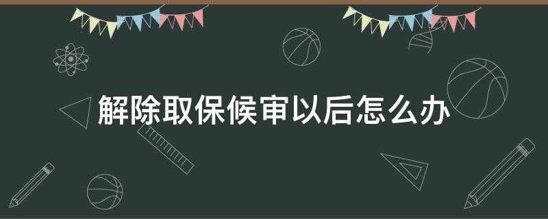 解除取保候审以后怎么办（解除取保候审了）