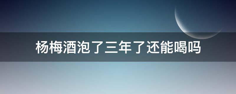 杨梅酒泡了三年了还能喝吗 杨梅酒泡了三年还可以喝吗