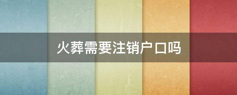 火葬需要注销户口吗 火葬需要户口本吗