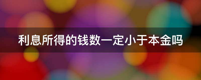 利息所得的钱数一定小于本金吗 利息所得的钱数一定小于本金吗对吗