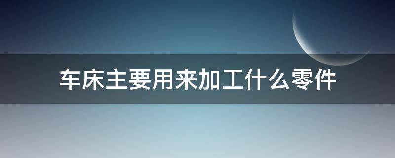 车床主要用来加工什么零件 车床是利用什么来加工工件的