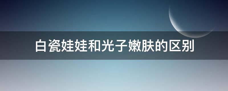 白瓷娃娃和光子嫩肤的区别（光子嫩肤跟瓷娃娃的区别）