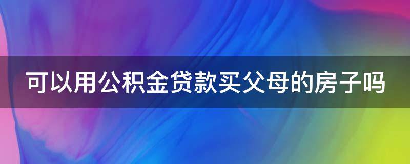 可以用公积金贷款买父母的房子吗（可以用住房公积金贷款买父母的房子吗）