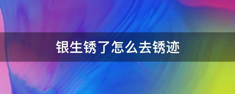 银生锈了怎么去锈迹（银子生锈了怎么去除）