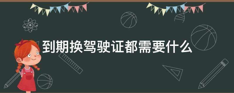 到期换驾驶证都需要什么 到期换驾驶证需要什么手续