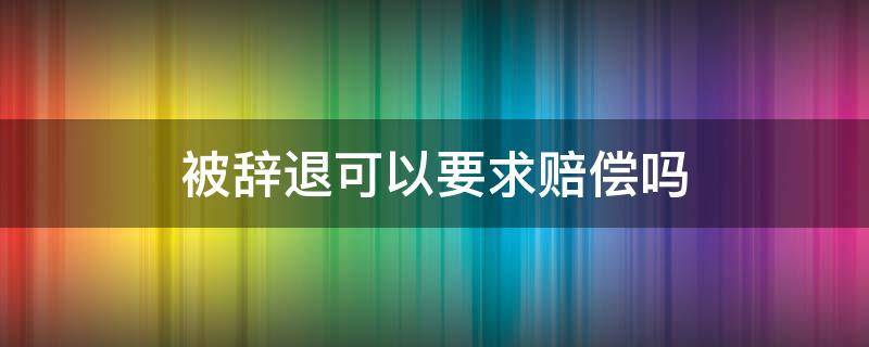 被辞退可以要求赔偿吗（被辞退可以要求哪些赔偿）