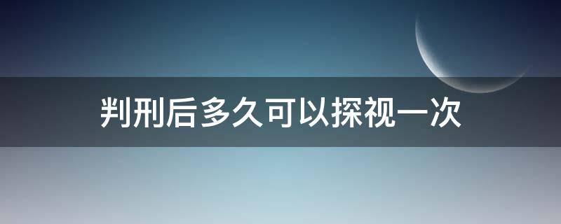 判刑后多久可以探视一次（判刑后可以探视几次）