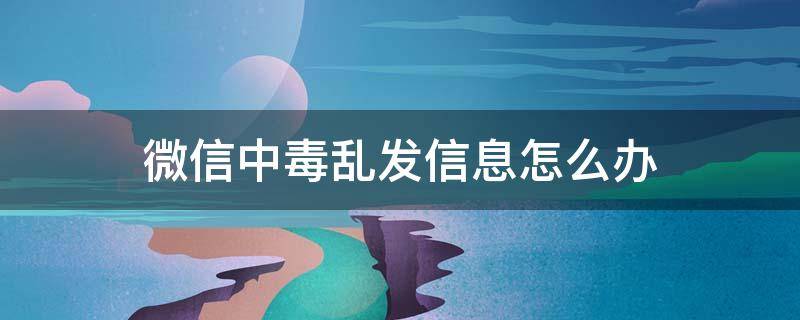 微信中毒乱发信息怎么办 微信中毒了怎么办在群里乱发消息怎么办