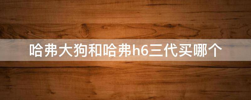 哈弗大狗和哈弗h6三代买哪个 哈弗大狗和哈弗h6三代买哪个好