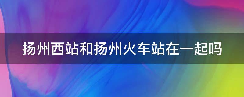 扬州西站和扬州火车站在一起吗