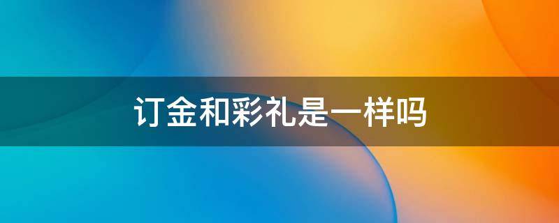 订金和彩礼是一样吗 彩礼和订婚礼金是有什么不同