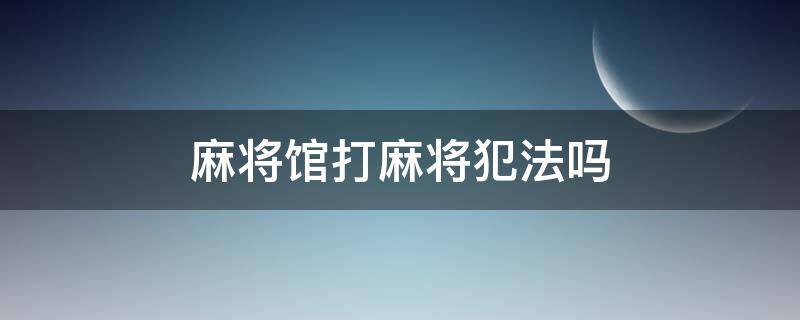 麻将馆打麻将犯法吗 在麻将馆打牌犯法吗