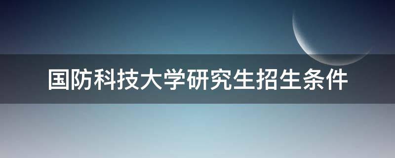 国防科技大学研究生招生条件（国防科技大学研究生招生条件女生）