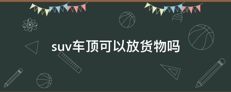 suv车顶可以放货物吗 suv车顶货架载物规定?