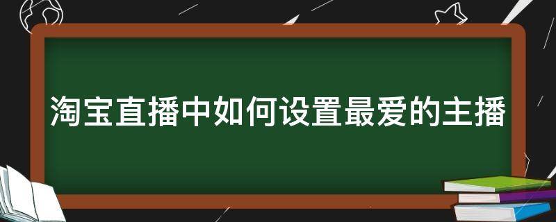 淘宝直播中如何设置最爱的主播（怎样把淘宝直播间设置最爱）