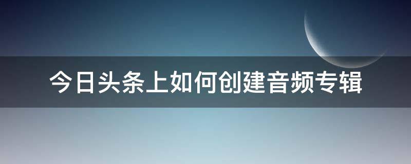 今日头条上如何创建音频专辑 今日头条怎么弄专辑