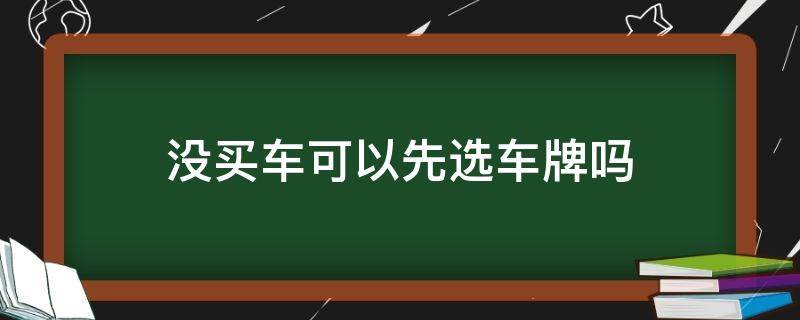 没买车可以先选车牌吗（没买车可以先选车牌吗车上牌要多久）