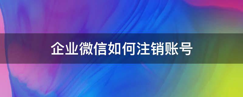 企业微信如何注销账号（微信企业微信怎么注销账号）