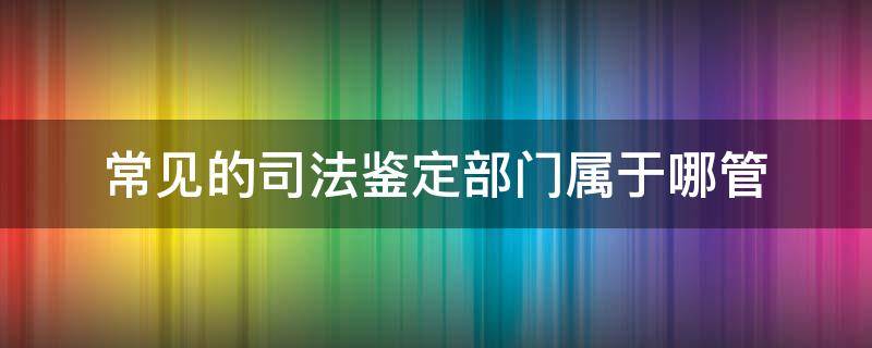 常见的司法鉴定部门属于哪管（司法鉴定归哪管）