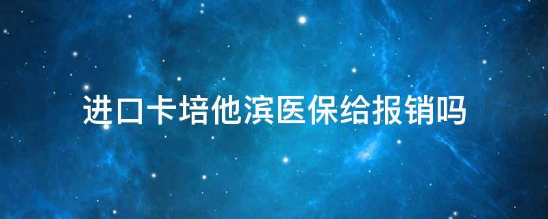 进口卡培他滨医保给报销吗（卡培他滨进口的纳入医保了吗）