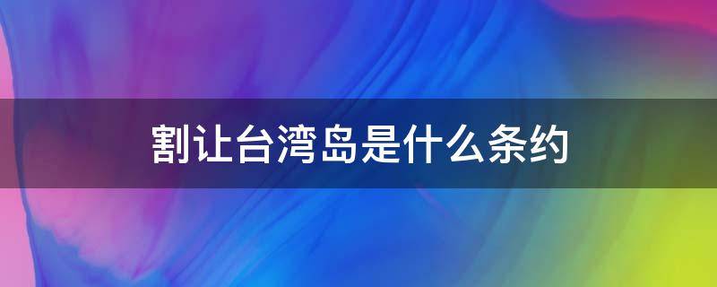 割让台湾岛是什么条约 割台湾岛的是什么条约