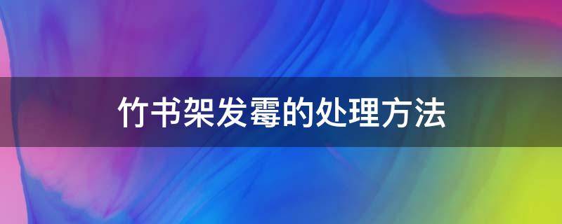 竹书架发霉的处理方法（楠竹书架发霉怎么办）