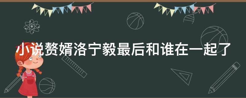 小说赘婿洛宁毅最后和谁在一起了 赘婿宁毅救落水