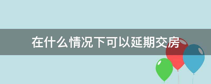 在什么情况下可以延期交房（房子可以延期交房吗）