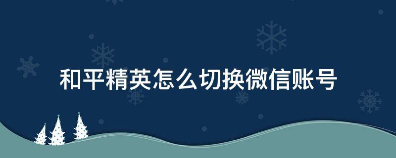 和平精英怎么切换微信账号 和平精英怎么切换微信账号登录