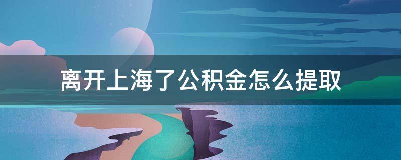 离开上海了公积金怎么提取（离开上海了公积金怎么提取手机可以提取码）