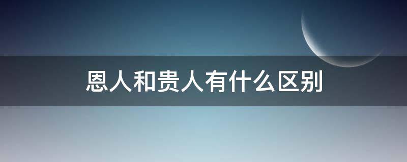 恩人和贵人有什么区别（恩人跟贵人的区别）