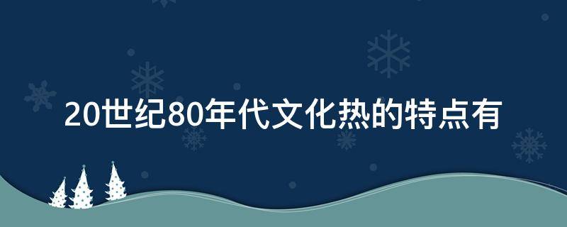 20世纪80年代文化热的特点有 80年代文化热的主要思潮有