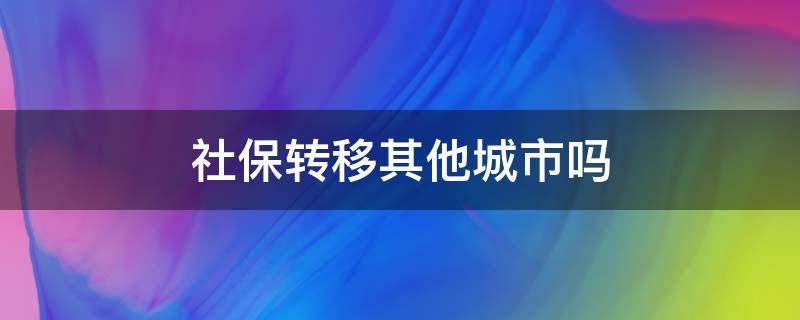 社保转移其他城市吗（社保可以转到另外的城市么）