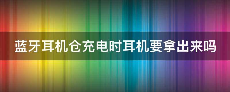 蓝牙耳机仓充电时耳机要拿出来吗（蓝牙耳机放回仓就充电吗）