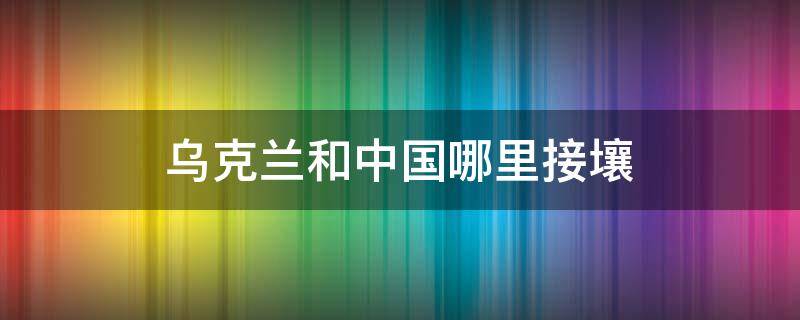 乌克兰和中国哪里接壤 乌克兰靠近中国哪里